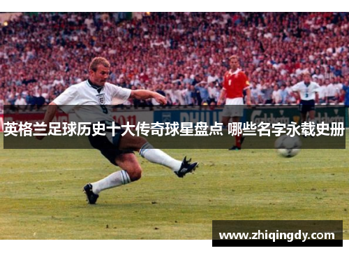英格兰足球历史十大传奇球星盘点 哪些名字永载史册